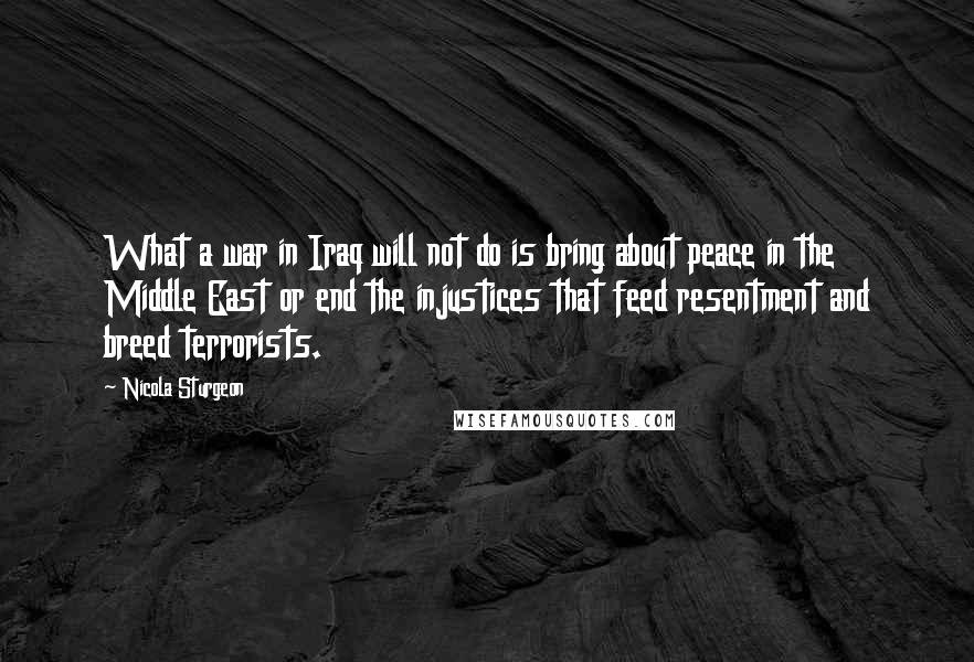 Nicola Sturgeon Quotes: What a war in Iraq will not do is bring about peace in the Middle East or end the injustices that feed resentment and breed terrorists.