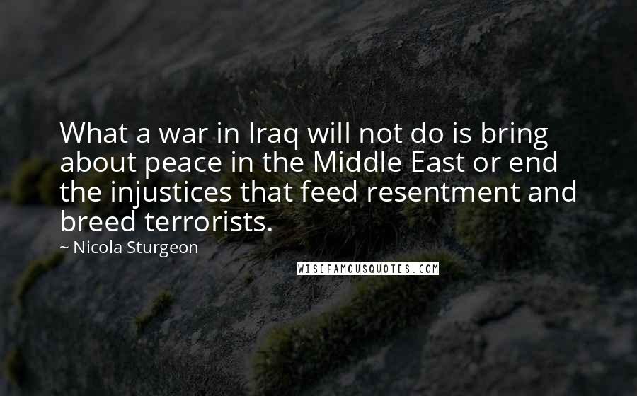 Nicola Sturgeon Quotes: What a war in Iraq will not do is bring about peace in the Middle East or end the injustices that feed resentment and breed terrorists.