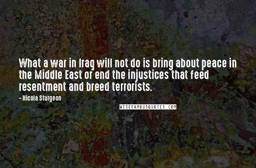 Nicola Sturgeon Quotes: What a war in Iraq will not do is bring about peace in the Middle East or end the injustices that feed resentment and breed terrorists.