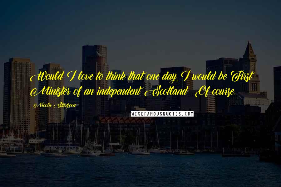 Nicola Sturgeon Quotes: Would I love to think that one day I would be First Minister of an independent Scotland? Of course.
