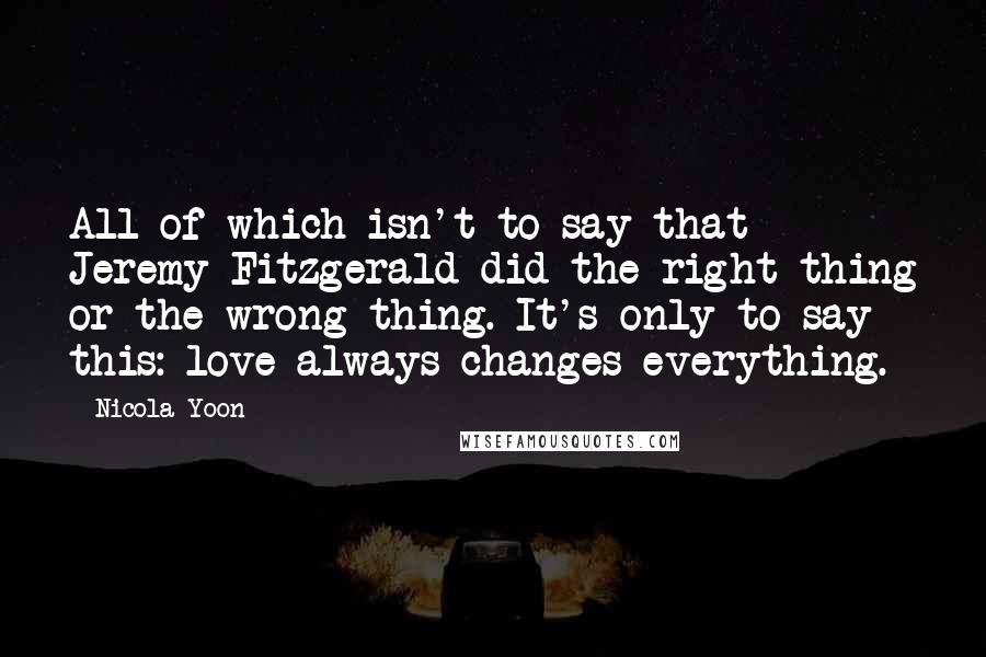 Nicola Yoon Quotes: All of which isn't to say that Jeremy Fitzgerald did the right thing or the wrong thing. It's only to say this: love always changes everything.