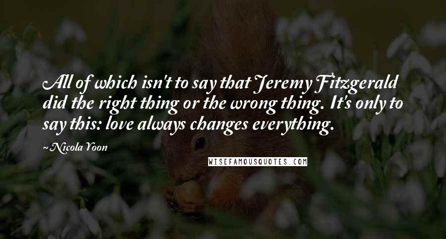 Nicola Yoon Quotes: All of which isn't to say that Jeremy Fitzgerald did the right thing or the wrong thing. It's only to say this: love always changes everything.