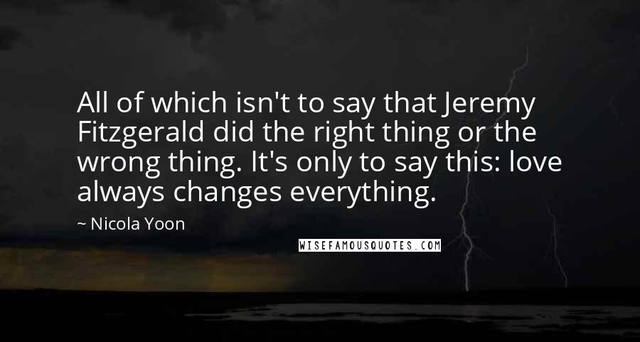 Nicola Yoon Quotes: All of which isn't to say that Jeremy Fitzgerald did the right thing or the wrong thing. It's only to say this: love always changes everything.