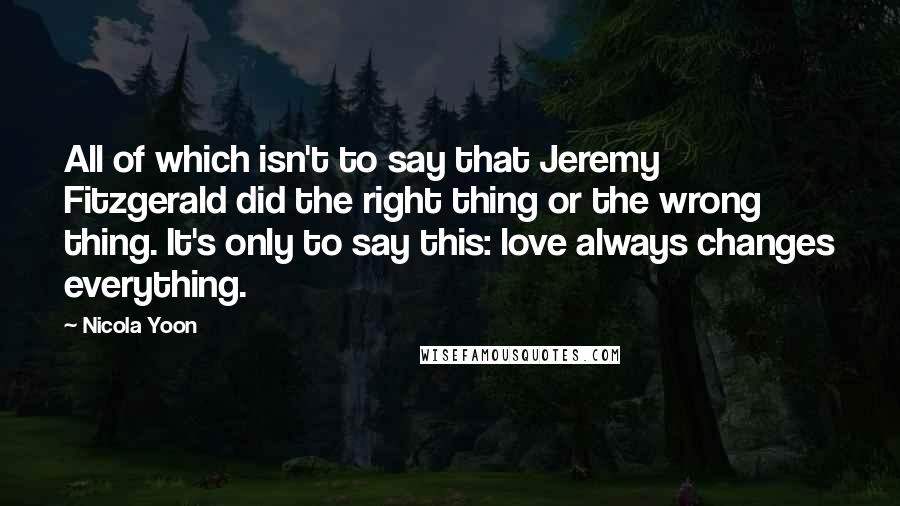 Nicola Yoon Quotes: All of which isn't to say that Jeremy Fitzgerald did the right thing or the wrong thing. It's only to say this: love always changes everything.