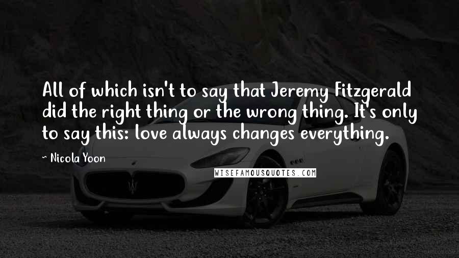 Nicola Yoon Quotes: All of which isn't to say that Jeremy Fitzgerald did the right thing or the wrong thing. It's only to say this: love always changes everything.