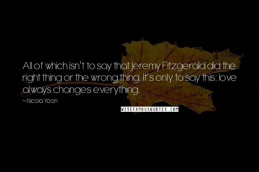 Nicola Yoon Quotes: All of which isn't to say that Jeremy Fitzgerald did the right thing or the wrong thing. It's only to say this: love always changes everything.