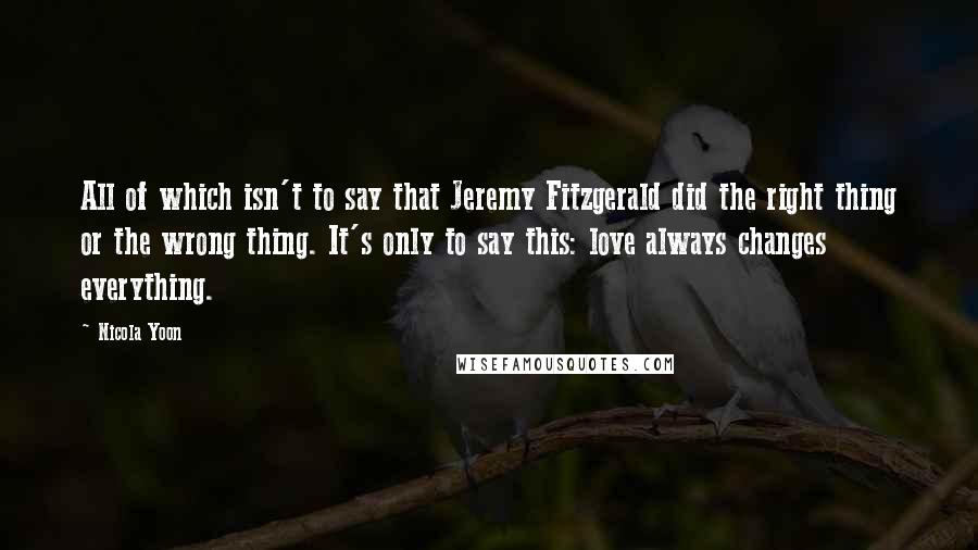 Nicola Yoon Quotes: All of which isn't to say that Jeremy Fitzgerald did the right thing or the wrong thing. It's only to say this: love always changes everything.