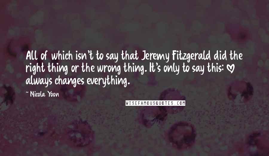 Nicola Yoon Quotes: All of which isn't to say that Jeremy Fitzgerald did the right thing or the wrong thing. It's only to say this: love always changes everything.