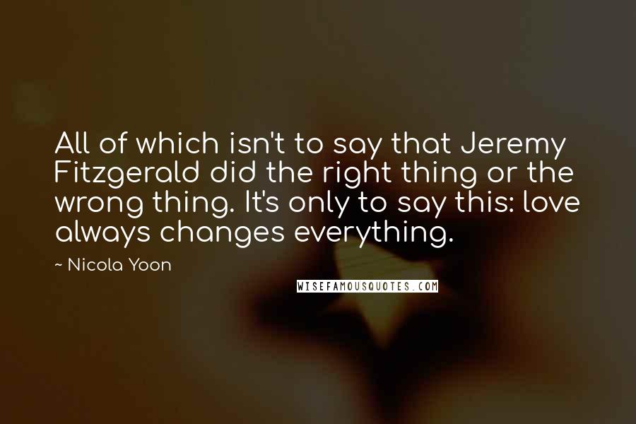 Nicola Yoon Quotes: All of which isn't to say that Jeremy Fitzgerald did the right thing or the wrong thing. It's only to say this: love always changes everything.