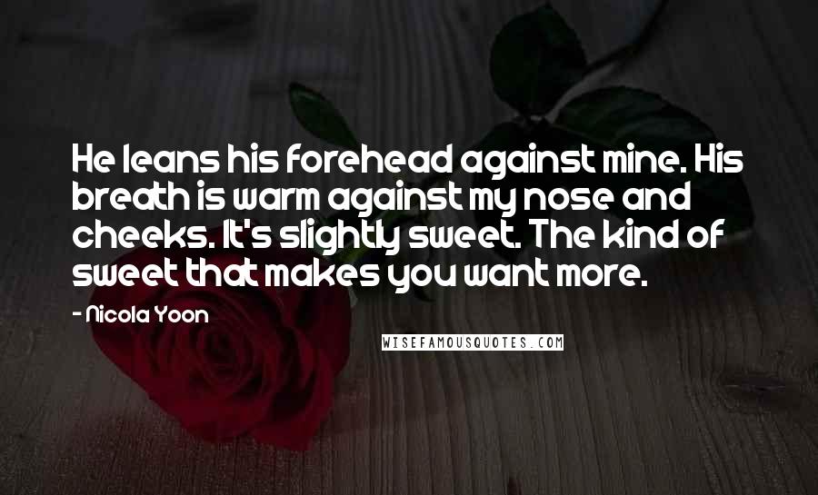 Nicola Yoon Quotes: He leans his forehead against mine. His breath is warm against my nose and cheeks. It's slightly sweet. The kind of sweet that makes you want more.