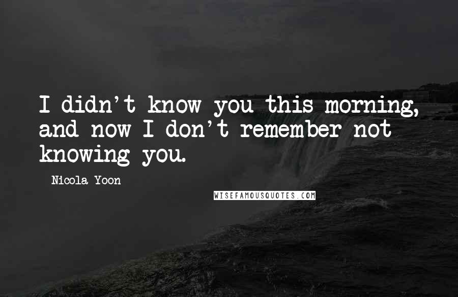 Nicola Yoon Quotes: I didn't know you this morning, and now I don't remember not knowing you.