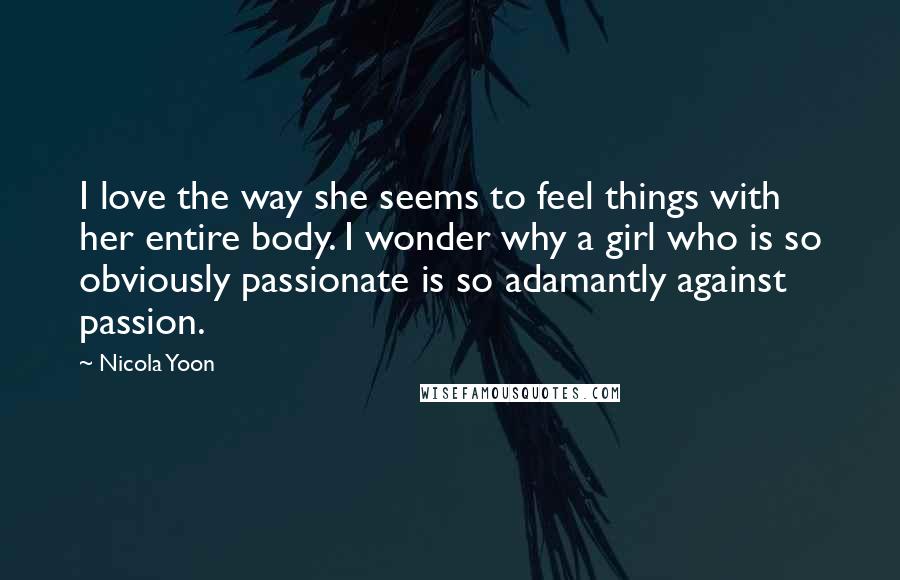 Nicola Yoon Quotes: I love the way she seems to feel things with her entire body. I wonder why a girl who is so obviously passionate is so adamantly against passion.