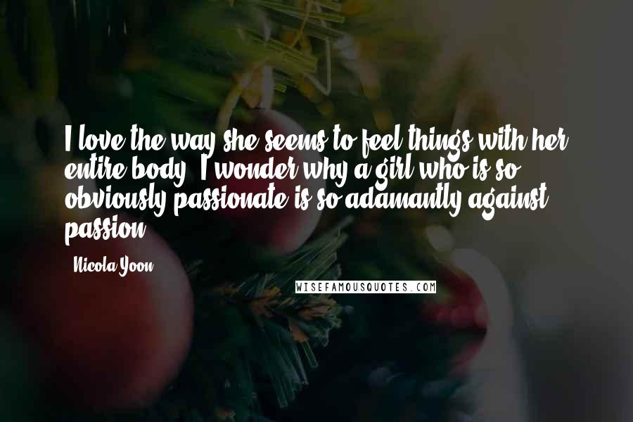 Nicola Yoon Quotes: I love the way she seems to feel things with her entire body. I wonder why a girl who is so obviously passionate is so adamantly against passion.