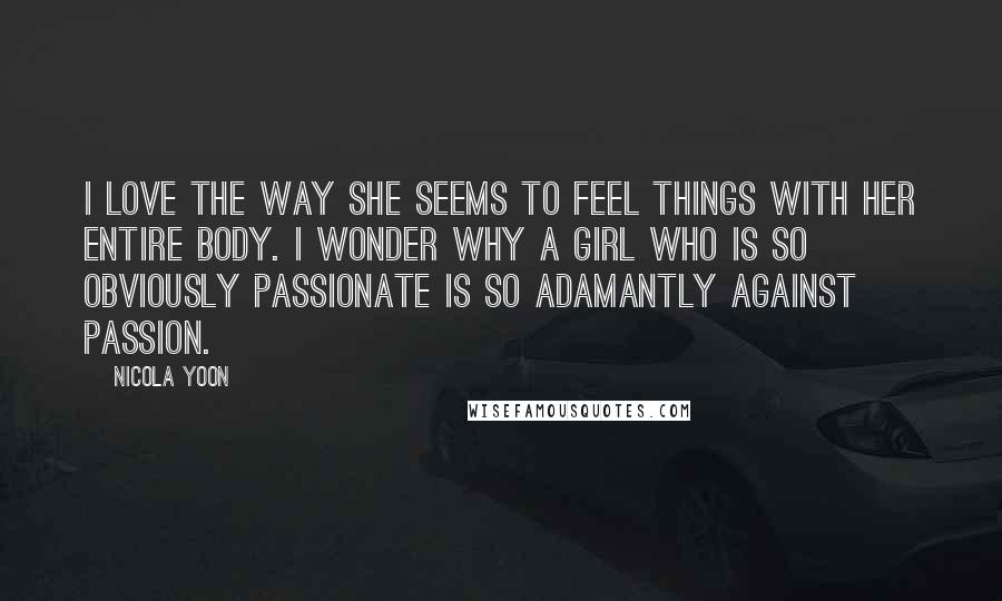 Nicola Yoon Quotes: I love the way she seems to feel things with her entire body. I wonder why a girl who is so obviously passionate is so adamantly against passion.