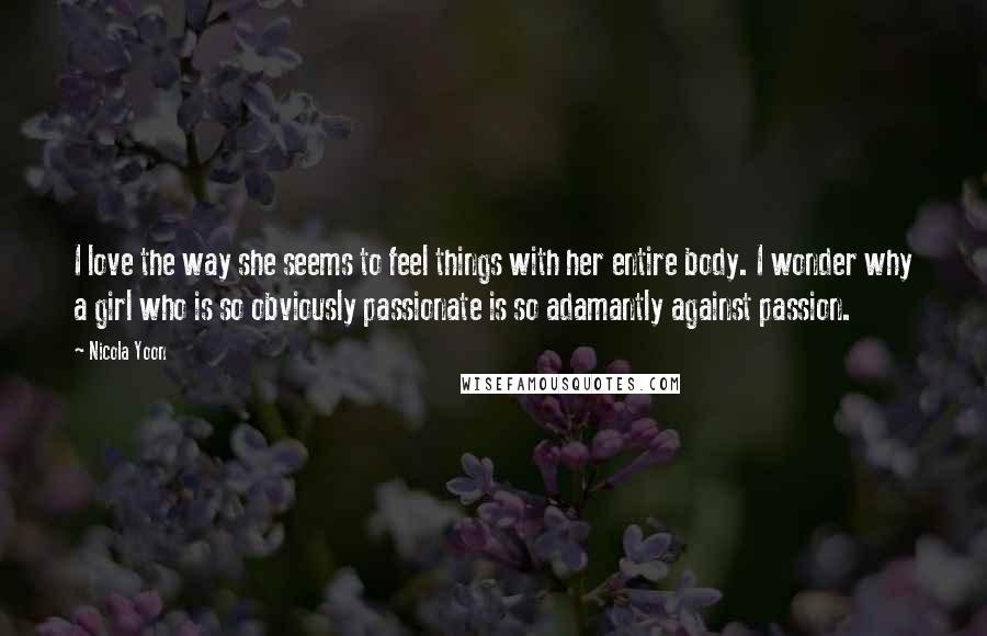 Nicola Yoon Quotes: I love the way she seems to feel things with her entire body. I wonder why a girl who is so obviously passionate is so adamantly against passion.