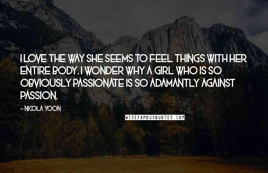 Nicola Yoon Quotes: I love the way she seems to feel things with her entire body. I wonder why a girl who is so obviously passionate is so adamantly against passion.