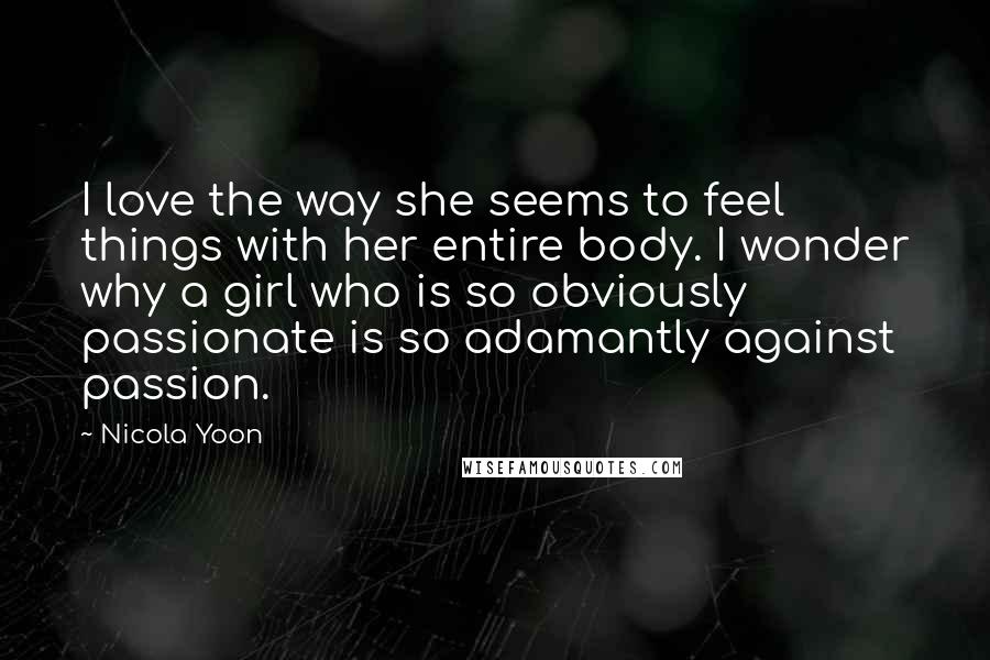 Nicola Yoon Quotes: I love the way she seems to feel things with her entire body. I wonder why a girl who is so obviously passionate is so adamantly against passion.