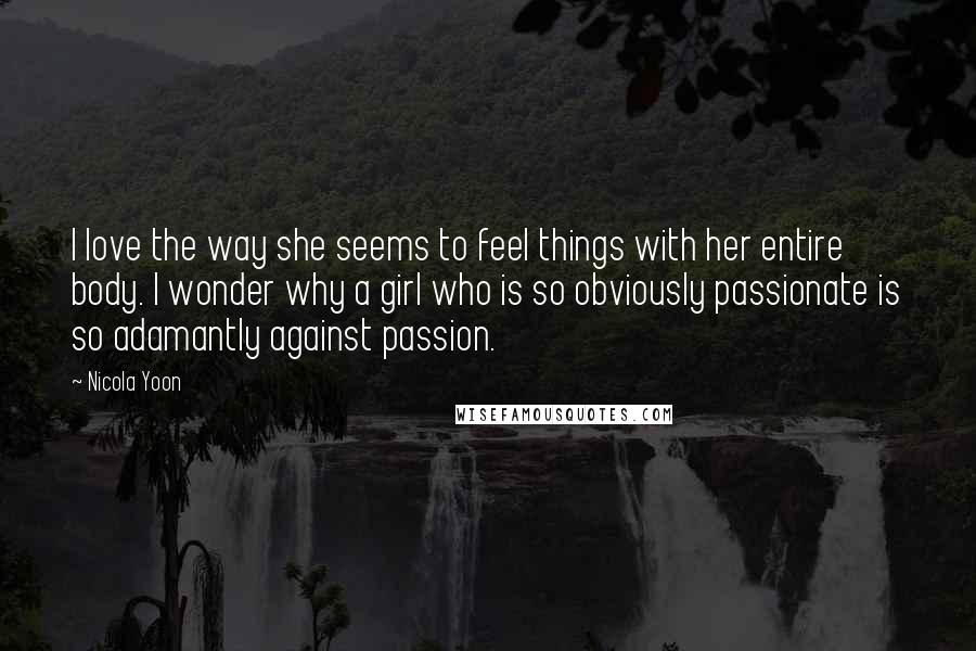 Nicola Yoon Quotes: I love the way she seems to feel things with her entire body. I wonder why a girl who is so obviously passionate is so adamantly against passion.