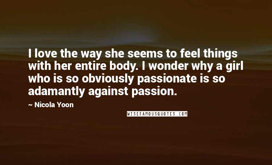 Nicola Yoon Quotes: I love the way she seems to feel things with her entire body. I wonder why a girl who is so obviously passionate is so adamantly against passion.