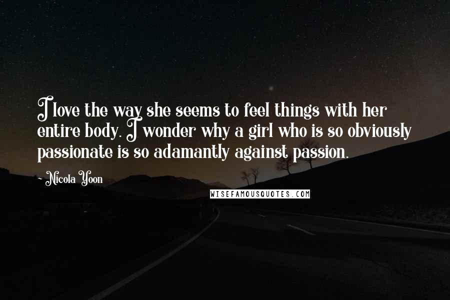 Nicola Yoon Quotes: I love the way she seems to feel things with her entire body. I wonder why a girl who is so obviously passionate is so adamantly against passion.