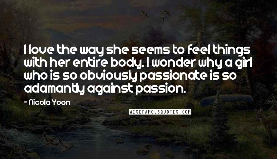 Nicola Yoon Quotes: I love the way she seems to feel things with her entire body. I wonder why a girl who is so obviously passionate is so adamantly against passion.