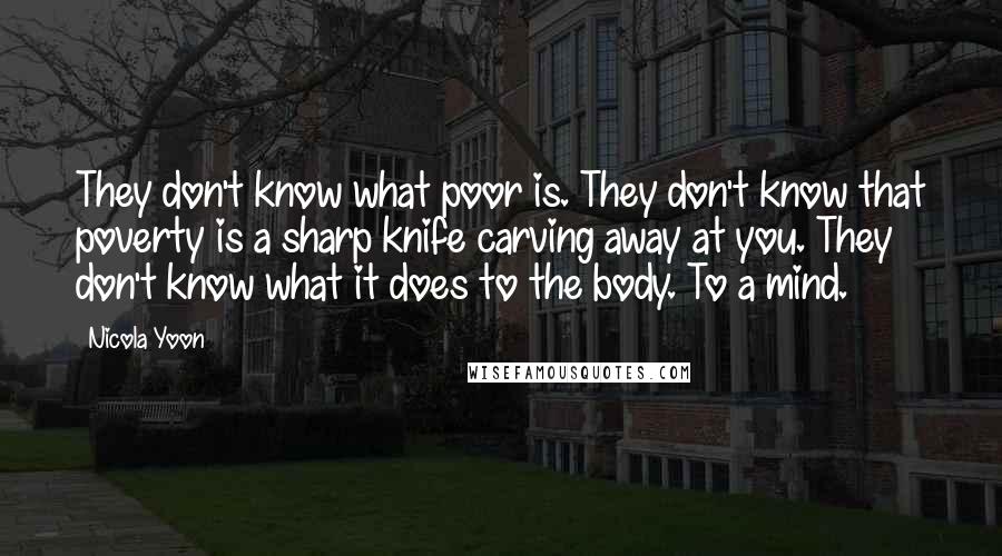 Nicola Yoon Quotes: They don't know what poor is. They don't know that poverty is a sharp knife carving away at you. They don't know what it does to the body. To a mind.