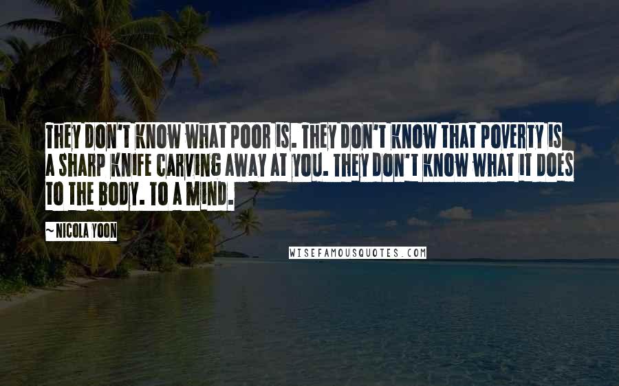 Nicola Yoon Quotes: They don't know what poor is. They don't know that poverty is a sharp knife carving away at you. They don't know what it does to the body. To a mind.