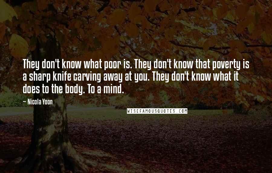 Nicola Yoon Quotes: They don't know what poor is. They don't know that poverty is a sharp knife carving away at you. They don't know what it does to the body. To a mind.