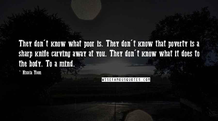 Nicola Yoon Quotes: They don't know what poor is. They don't know that poverty is a sharp knife carving away at you. They don't know what it does to the body. To a mind.