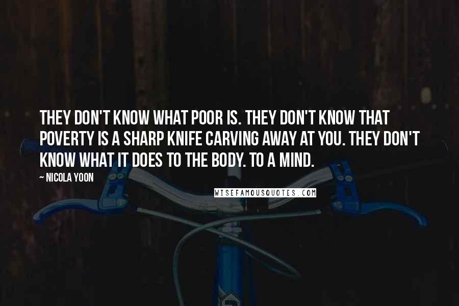 Nicola Yoon Quotes: They don't know what poor is. They don't know that poverty is a sharp knife carving away at you. They don't know what it does to the body. To a mind.