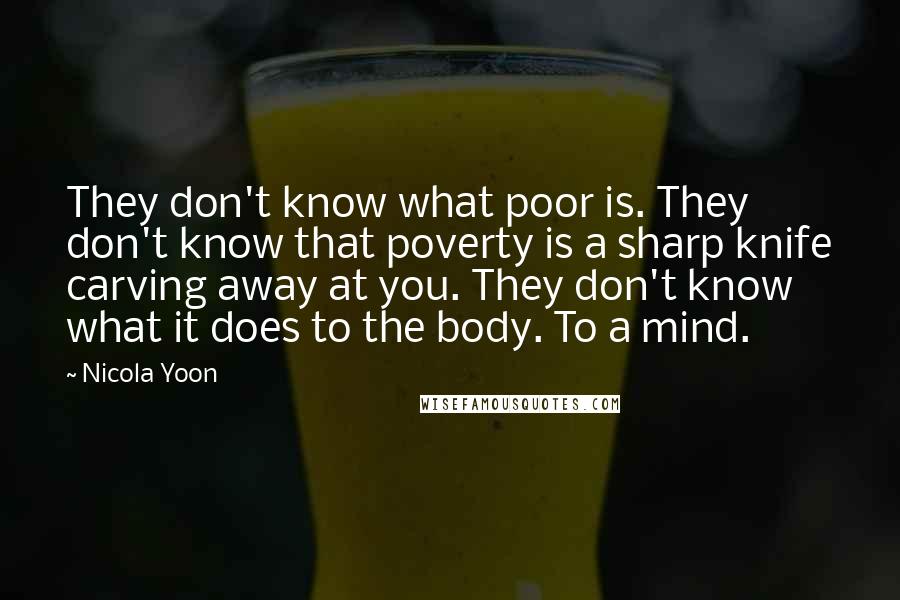 Nicola Yoon Quotes: They don't know what poor is. They don't know that poverty is a sharp knife carving away at you. They don't know what it does to the body. To a mind.