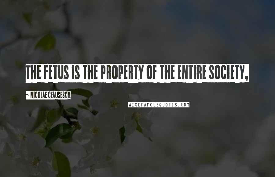 Nicolae Ceausescu Quotes: The fetus is the property of the entire society,
