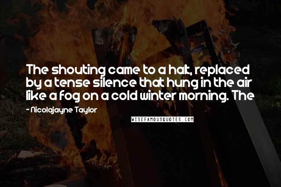 Nicolajayne Taylor Quotes: The shouting came to a halt, replaced by a tense silence that hung in the air like a fog on a cold winter morning. The