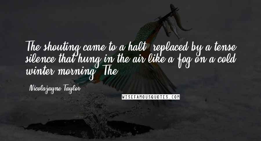 Nicolajayne Taylor Quotes: The shouting came to a halt, replaced by a tense silence that hung in the air like a fog on a cold winter morning. The