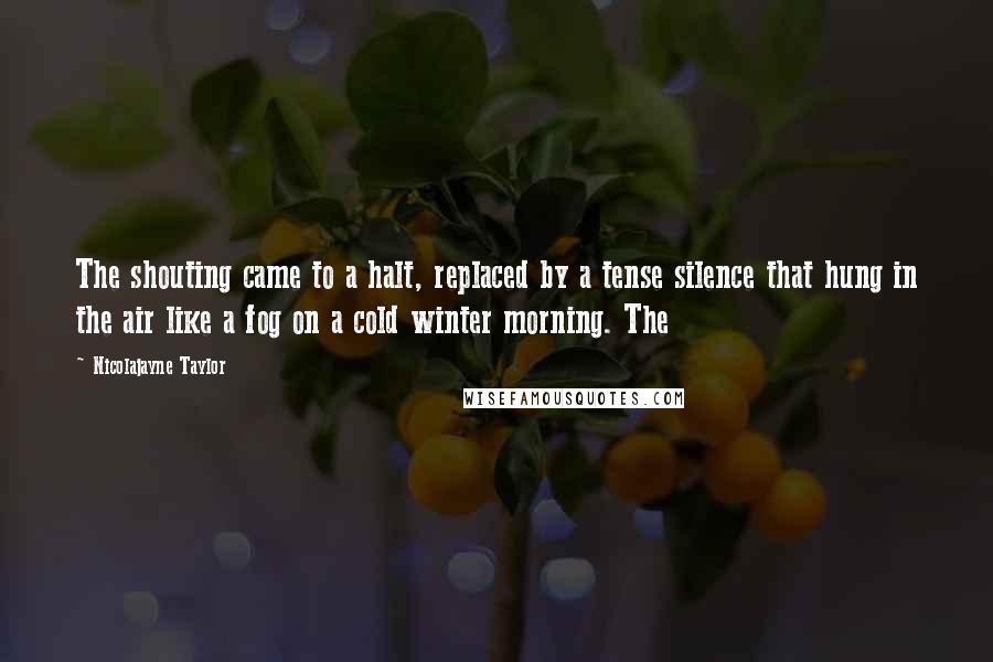 Nicolajayne Taylor Quotes: The shouting came to a halt, replaced by a tense silence that hung in the air like a fog on a cold winter morning. The