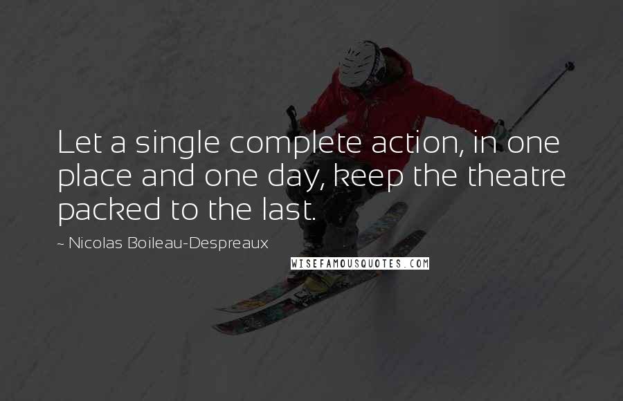 Nicolas Boileau-Despreaux Quotes: Let a single complete action, in one place and one day, keep the theatre packed to the last.