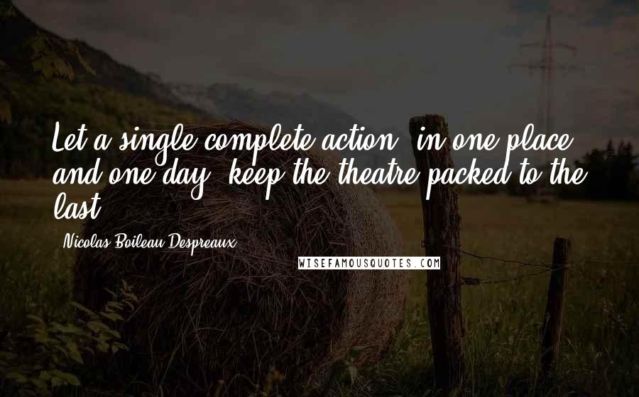 Nicolas Boileau-Despreaux Quotes: Let a single complete action, in one place and one day, keep the theatre packed to the last.