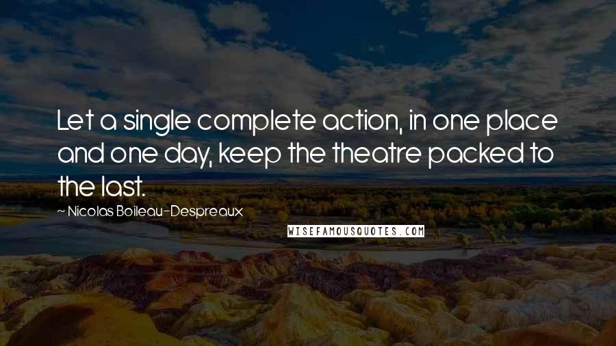 Nicolas Boileau-Despreaux Quotes: Let a single complete action, in one place and one day, keep the theatre packed to the last.