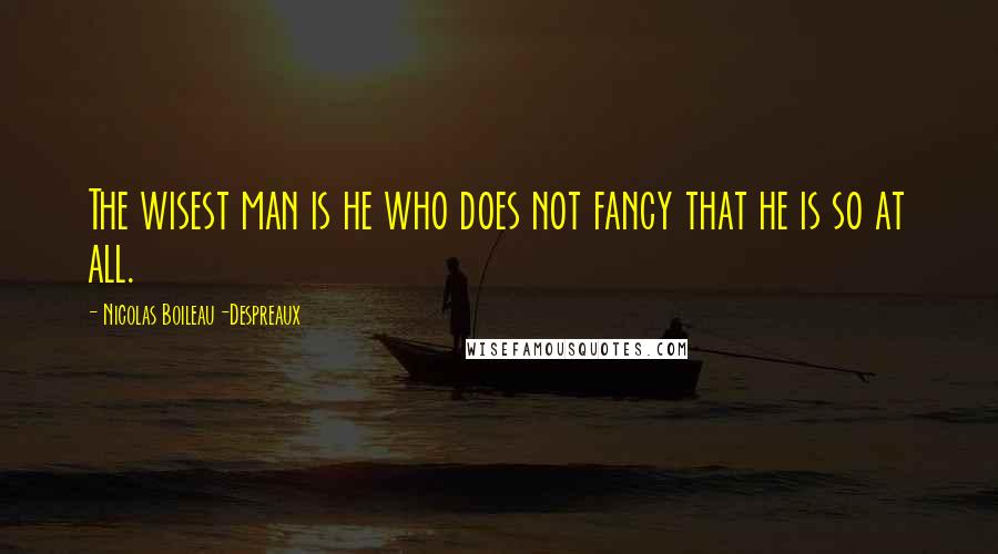 Nicolas Boileau-Despreaux Quotes: The wisest man is he who does not fancy that he is so at all.