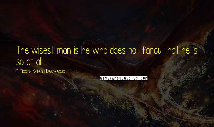 Nicolas Boileau-Despreaux Quotes: The wisest man is he who does not fancy that he is so at all.