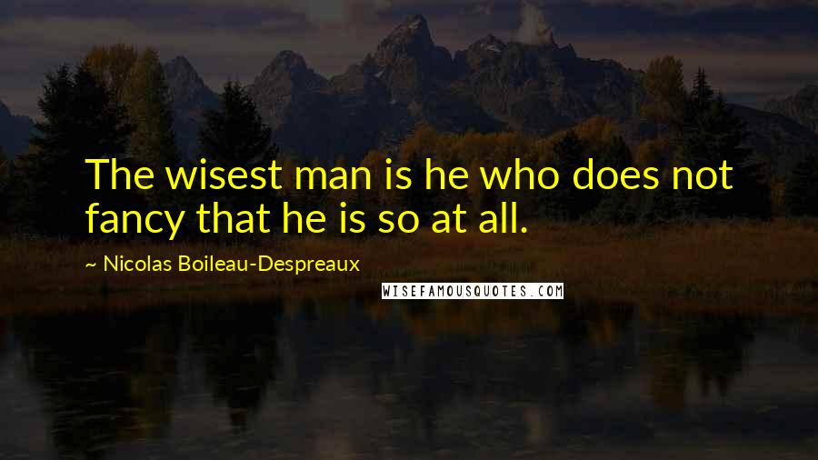 Nicolas Boileau-Despreaux Quotes: The wisest man is he who does not fancy that he is so at all.