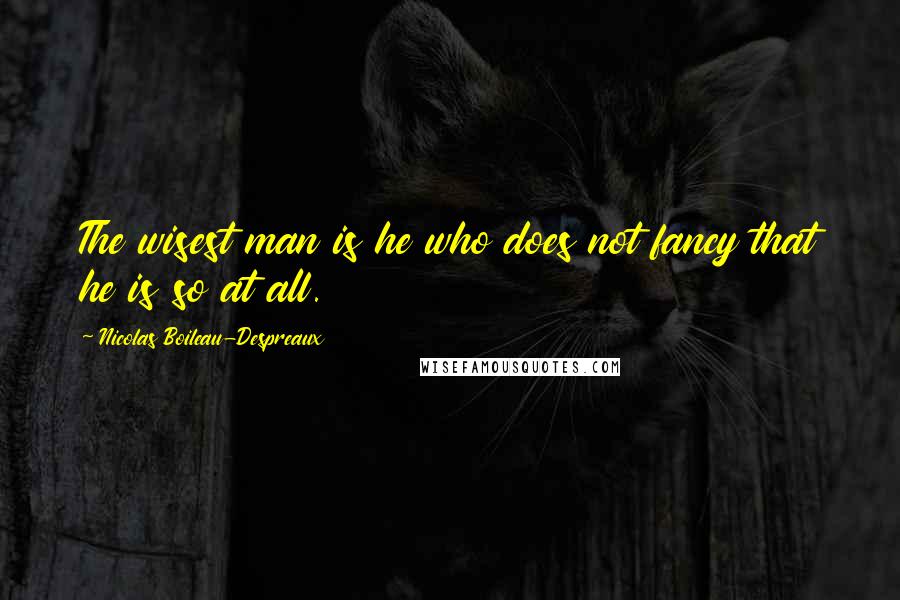 Nicolas Boileau-Despreaux Quotes: The wisest man is he who does not fancy that he is so at all.