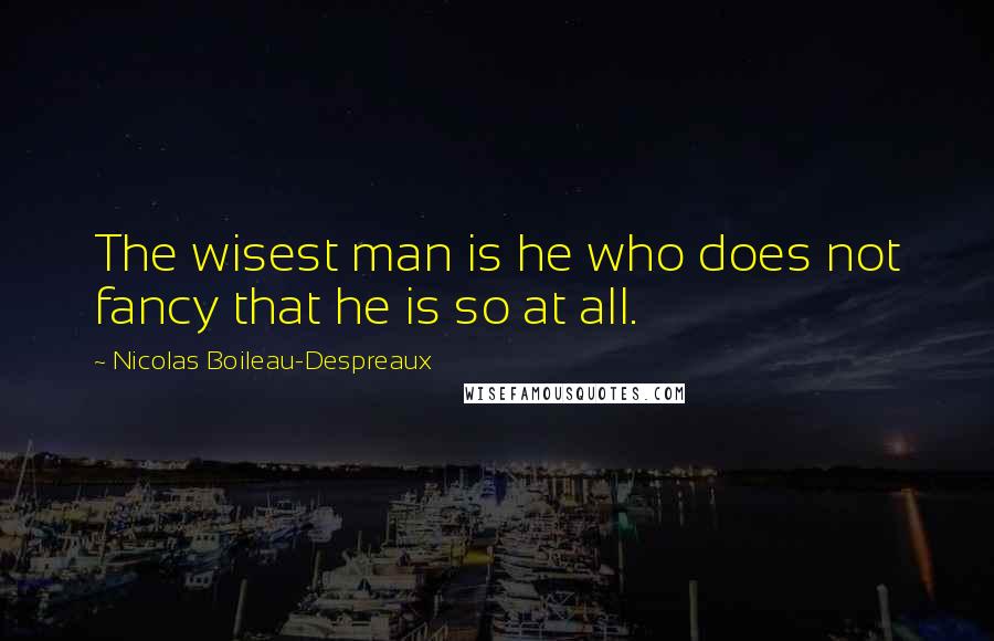 Nicolas Boileau-Despreaux Quotes: The wisest man is he who does not fancy that he is so at all.