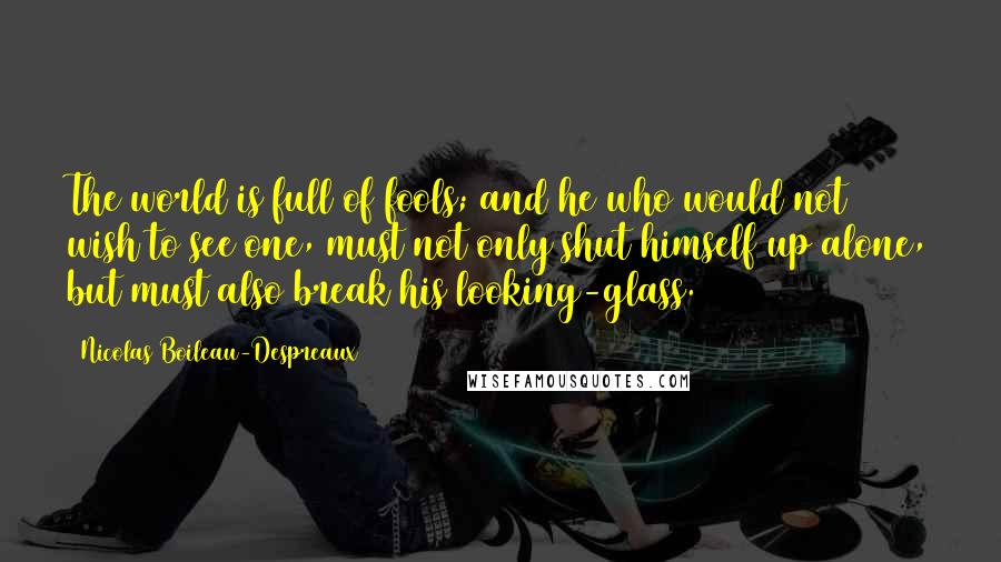 Nicolas Boileau-Despreaux Quotes: The world is full of fools; and he who would not wish to see one, must not only shut himself up alone, but must also break his looking-glass.