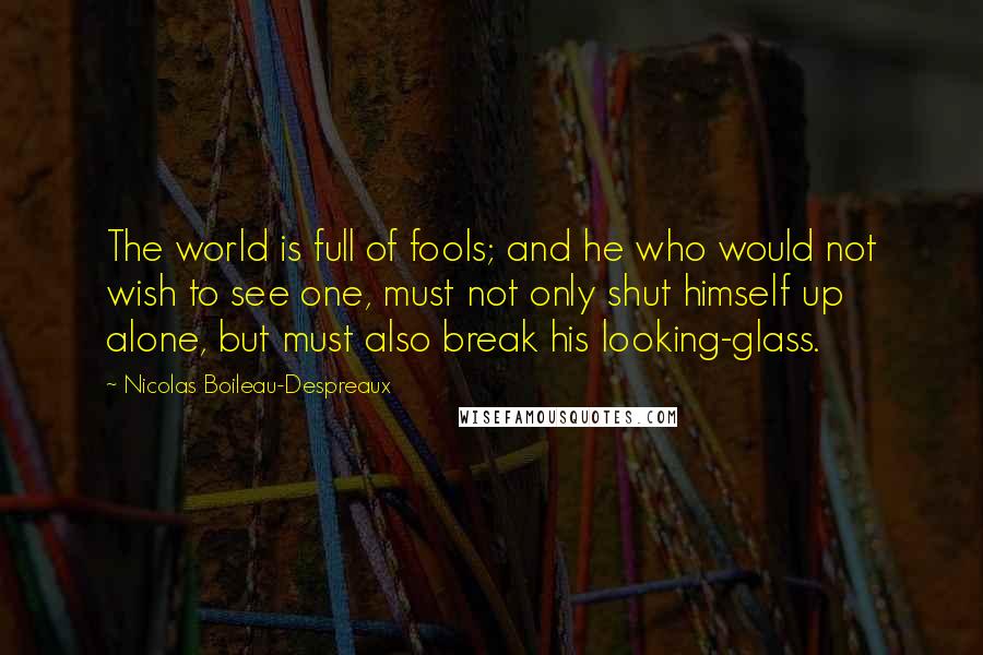 Nicolas Boileau-Despreaux Quotes: The world is full of fools; and he who would not wish to see one, must not only shut himself up alone, but must also break his looking-glass.