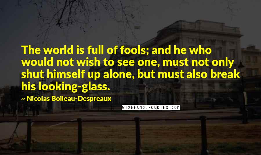 Nicolas Boileau-Despreaux Quotes: The world is full of fools; and he who would not wish to see one, must not only shut himself up alone, but must also break his looking-glass.