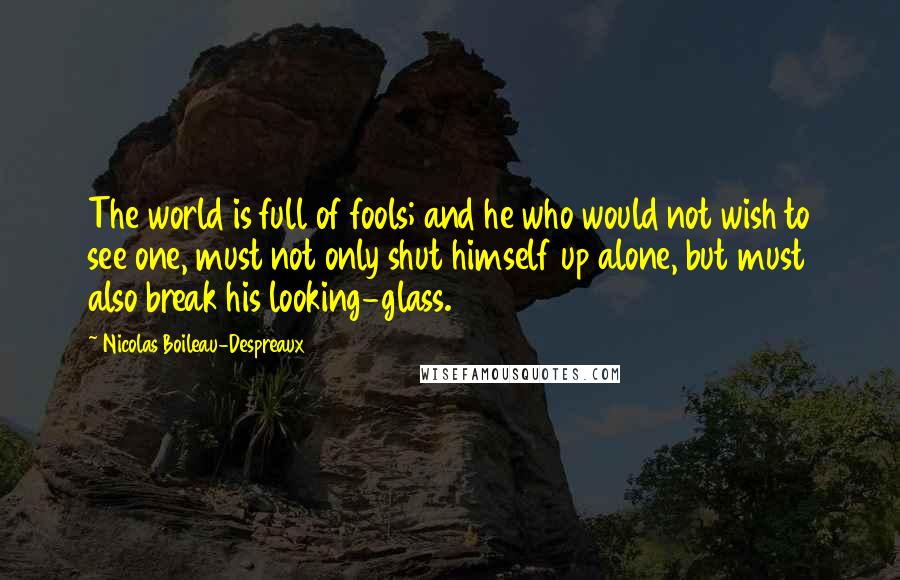 Nicolas Boileau-Despreaux Quotes: The world is full of fools; and he who would not wish to see one, must not only shut himself up alone, but must also break his looking-glass.