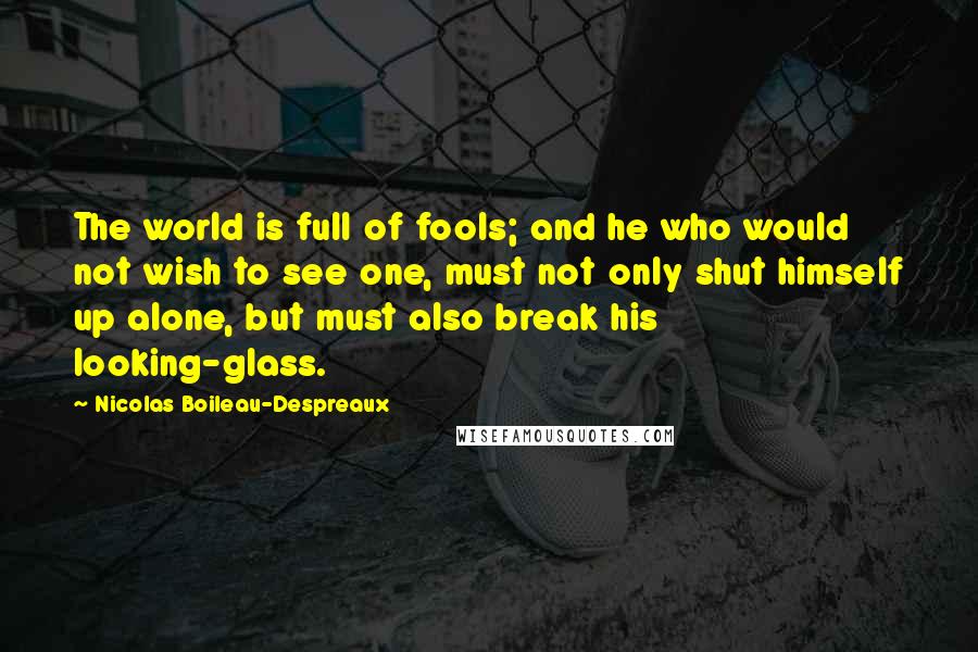 Nicolas Boileau-Despreaux Quotes: The world is full of fools; and he who would not wish to see one, must not only shut himself up alone, but must also break his looking-glass.