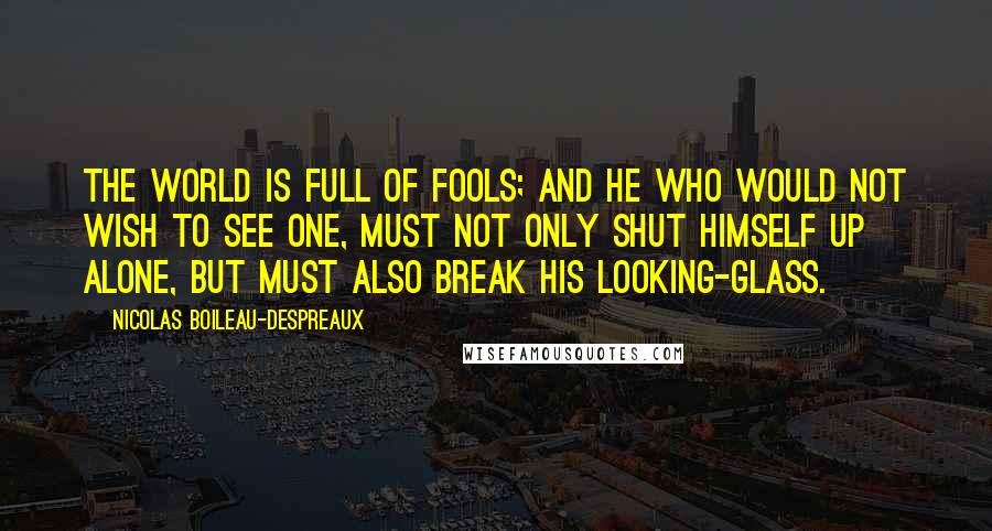 Nicolas Boileau-Despreaux Quotes: The world is full of fools; and he who would not wish to see one, must not only shut himself up alone, but must also break his looking-glass.