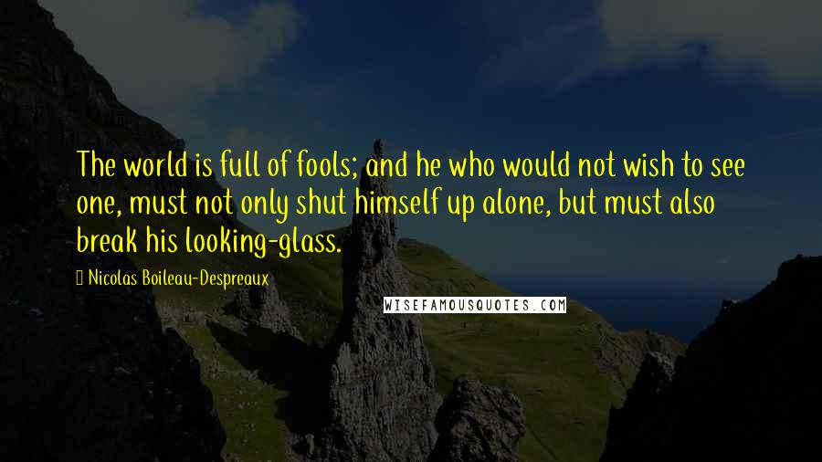 Nicolas Boileau-Despreaux Quotes: The world is full of fools; and he who would not wish to see one, must not only shut himself up alone, but must also break his looking-glass.